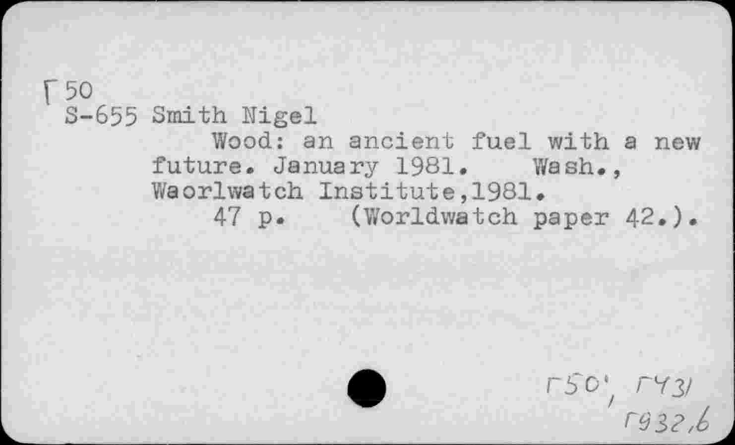 ﻿F50
S-655 Smith Nigel
Wood: an ancient fuel with a new future. January 1981. Wash., Waorlwatch Institute,1981.
47 p. (Worldwatch paper 42.).
rSo', r^3/
r$3?,6